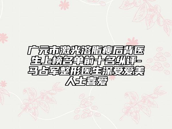 廣元市激光溶脂瘦后背醫(yī)生上榜名單前十名縱評(píng)-馬占軍整形醫(yī)生深受愛美人士喜愛