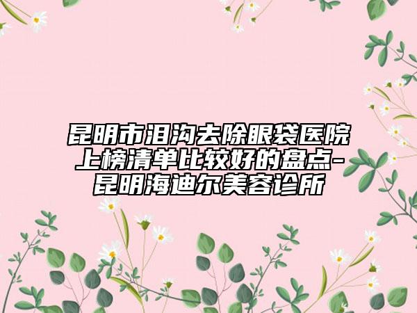 昆明市淚溝去除眼袋醫(yī)院上榜清單比較好的盤點(diǎn)-昆明海迪爾美容診所
