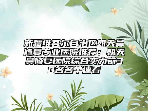 新疆維吾爾自治區(qū)朝天鼻修復(fù)專業(yè)醫(yī)院推薦:朝天鼻修復(fù)醫(yī)院綜合實力前30名名單速看