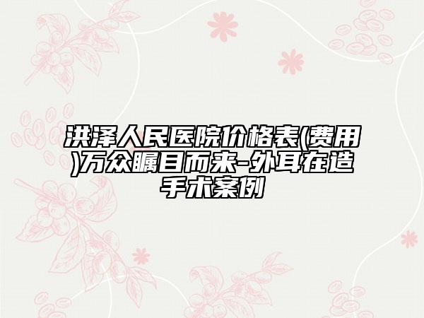 洪澤人民醫(yī)院價格表(費(fèi)用)萬眾矚目而來-外耳在造手術(shù)案例