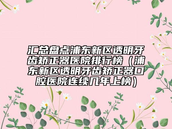 匯總盤點(diǎn)浦東新區(qū)透明牙齒矯正器醫(yī)院排行榜（浦東新區(qū)透明牙齒矯正器口腔醫(yī)院連續(xù)幾年上榜）