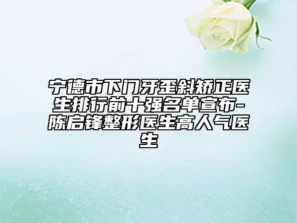 寧德市下門牙歪斜矯正醫(yī)生排行前十強名單宣布-陳啟鋒整形醫(yī)生高人氣醫(yī)生