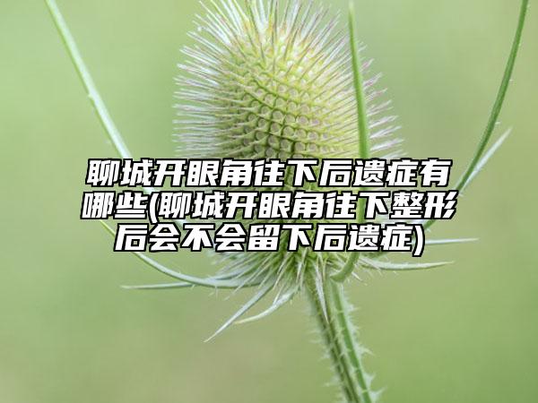 聊城開眼角往下后遺癥有哪些(聊城開眼角往下整形后會不會留下后遺癥)