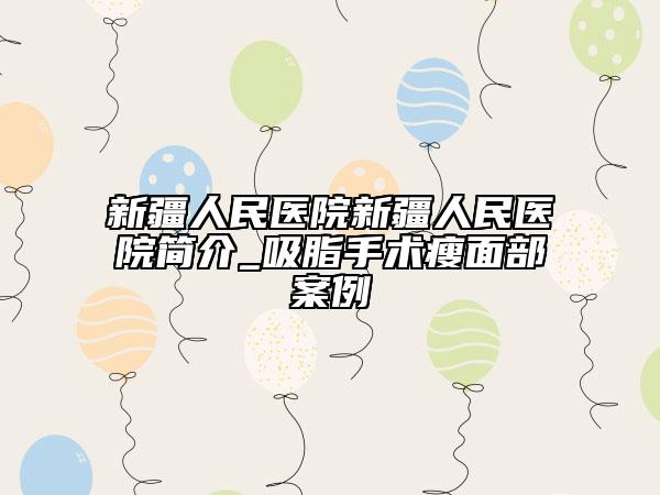 新疆人民醫(yī)院新疆人民醫(yī)院簡(jiǎn)介_(kāi)吸脂手術(shù)瘦面部案例