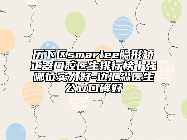 歷下區(qū)smarlee隱形矯正器口腔醫(yī)生排行榜十強(qiáng)哪位實(shí)力好-邊匯淼醫(yī)生公立口碑好