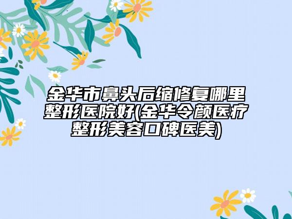 金華市鼻頭后縮修復(fù)哪里整形醫(yī)院好(金華令顏醫(yī)療整形美容口碑醫(yī)美)