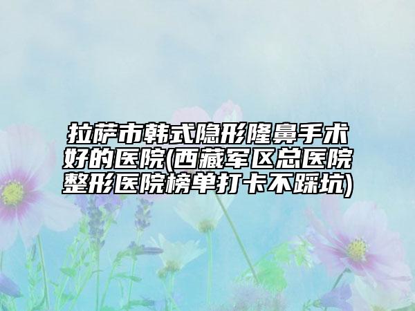 拉薩市韓式隱形隆鼻手術(shù)好的醫(yī)院(西藏軍區(qū)總醫(yī)院整形醫(yī)院榜單打卡不踩坑)