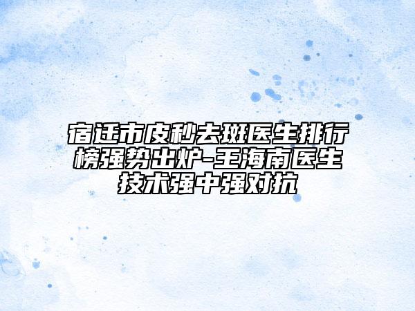 宿遷市皮秒去斑醫(yī)生排行榜強(qiáng)勢(shì)出爐-王海南醫(yī)生技術(shù)強(qiáng)中強(qiáng)對(duì)抗