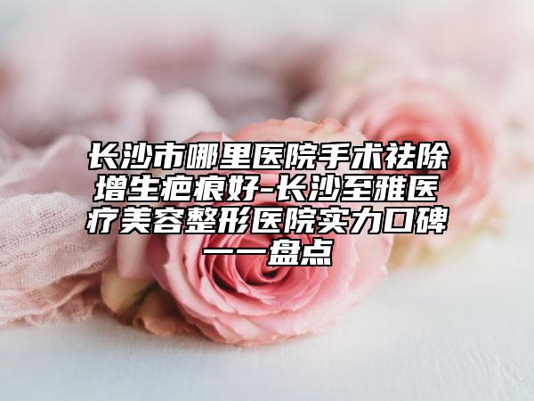 長沙市哪里醫(yī)院手術(shù)祛除增生疤痕好-長沙至雅醫(yī)療美容整形醫(yī)院實(shí)力口碑一一盤點(diǎn)