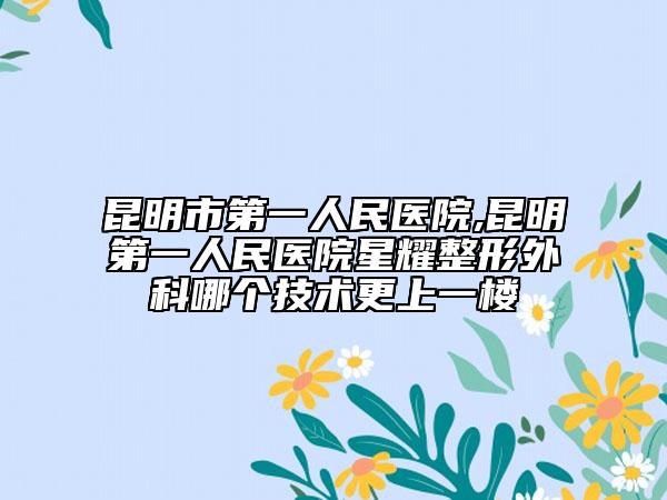 昆明市第一人民醫(yī)院,昆明第一人民醫(yī)院星耀整形外科哪個技術(shù)更上一樓