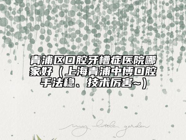 青浦區(qū)口腔牙槽癥醫(yī)院哪家好（上海青浦中博口腔手法穩(wěn)、技術厲害~）