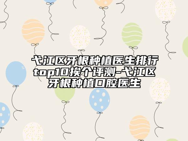 弋江區(qū)牙根種植醫(yī)生排行top10挨個評測-弋江區(qū)牙根種植口腔醫(yī)生