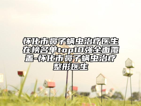 懷化市鼻子螨蟲治療醫(yī)生在榜名單top10強(qiáng)全面覆蓋-懷化市鼻子螨蟲治療整形醫(yī)生