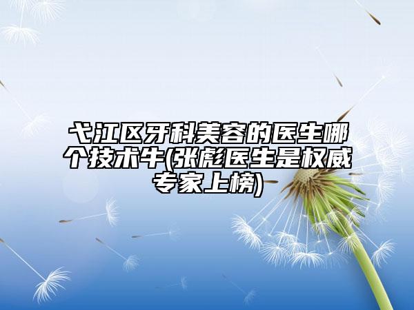 弋江區(qū)牙科美容的醫(yī)生哪個技術牛(張彪醫(yī)生是權威專家上榜)