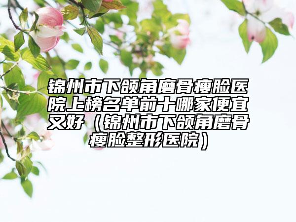 錦州市下頜角磨骨瘦臉醫(yī)院上榜名單前十哪家便宜又好（錦州市下頜角磨骨瘦臉整形醫(yī)院）