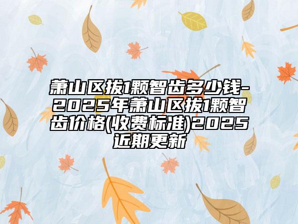 蕭山區(qū)拔1顆智齒多少錢-2025年蕭山區(qū)拔1顆智齒價格(收費標準)2025近期更新