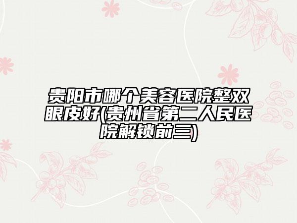 貴陽市哪個美容醫(yī)院整雙眼皮好(貴州省第二人民醫(yī)院解鎖前三)