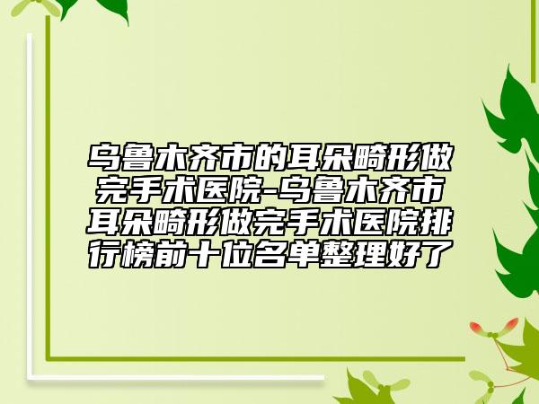 烏魯木齊市的耳朵畸形做完手術(shù)醫(yī)院-烏魯木齊市耳朵畸形做完手術(shù)醫(yī)院排行榜前十位名單整理好了