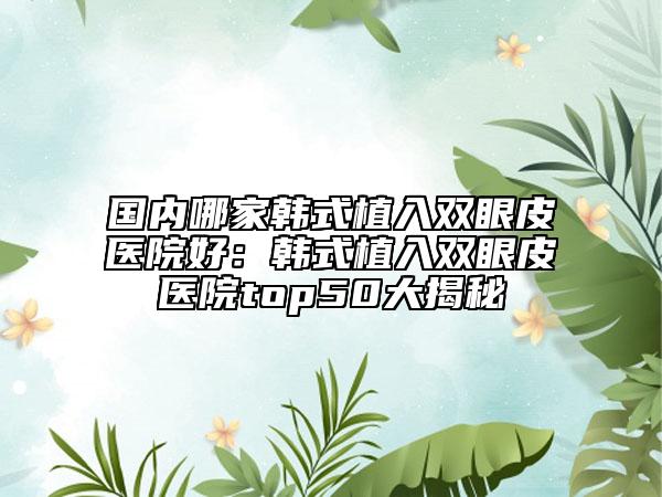 國內(nèi)哪家韓式植入雙眼皮醫(yī)院好：韓式植入雙眼皮醫(yī)院top50大揭秘