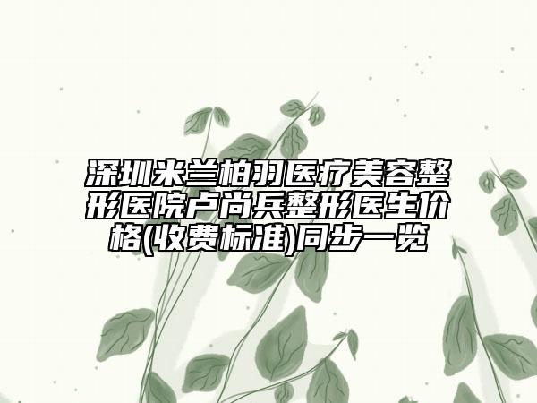 深圳米蘭柏羽醫(yī)療美容整形醫(yī)院盧尚兵整形醫(yī)生價(jià)格(收費(fèi)標(biāo)準(zhǔn))同步一覽