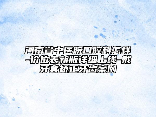 河南省中醫(yī)院口腔科怎樣-價(jià)位表新版詳細(xì)上線-戴牙套矯正牙齒案例