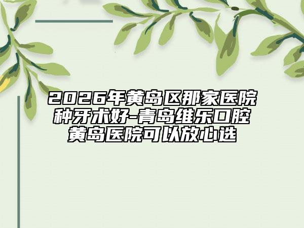 2026年黃島區(qū)那家醫(yī)院種牙術(shù)好-青島維樂(lè)口腔黃島醫(yī)院可以放心選