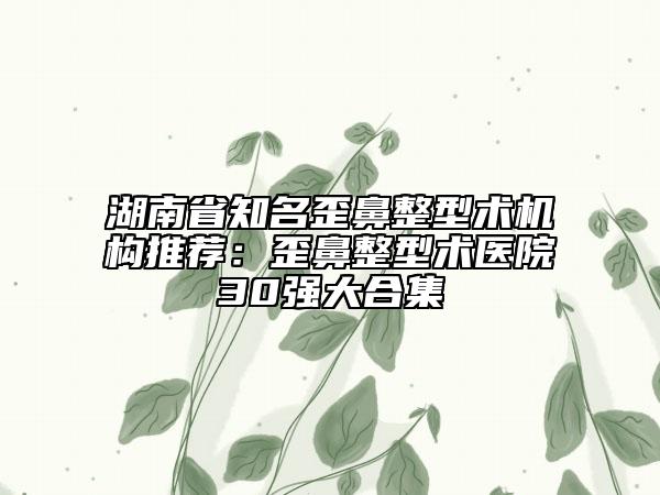 湖南省知名歪鼻整型術機構推薦：歪鼻整型術醫(yī)院30強大合集