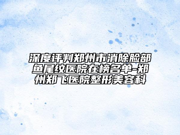 深度評(píng)判鄭州市消除臉部魚(yú)尾紋醫(yī)院在榜名單-鄭州鄭飛醫(yī)院整形美容科
