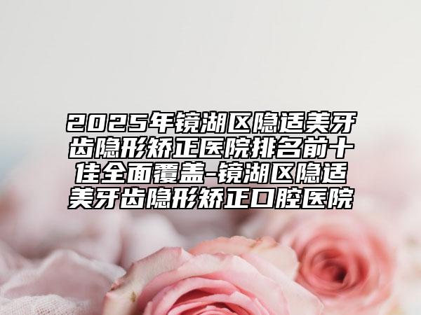 2025年鏡湖區(qū)隱適美牙齒隱形矯正醫(yī)院排名前十佳全面覆蓋-鏡湖區(qū)隱適美牙齒隱形矯正口腔醫(yī)院