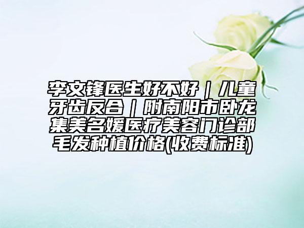 李文鋒醫(yī)生好不好｜兒童牙齒反合｜附南陽市臥龍集美名媛醫(yī)療美容門診部毛發(fā)種植價(jià)格(收費(fèi)標(biāo)準(zhǔn))