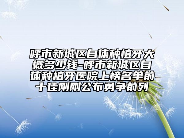 呼市新城區(qū)自體種植牙大概多少錢-呼市新城區(qū)自體種植牙醫(yī)院上榜名單前十佳剛剛公布勇爭前列