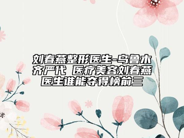 劉春燕整形醫(yī)生-烏魯木齊嚴代璟醫(yī)療美容劉春燕醫(yī)生誰能奪得榜前三