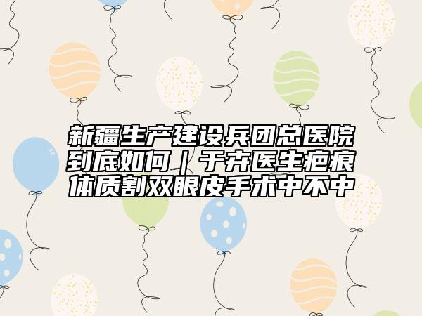 新疆生產(chǎn)建設(shè)兵團總醫(yī)院到底如何｜于卉醫(yī)生疤痕體質(zhì)割雙眼皮手術(shù)中不中