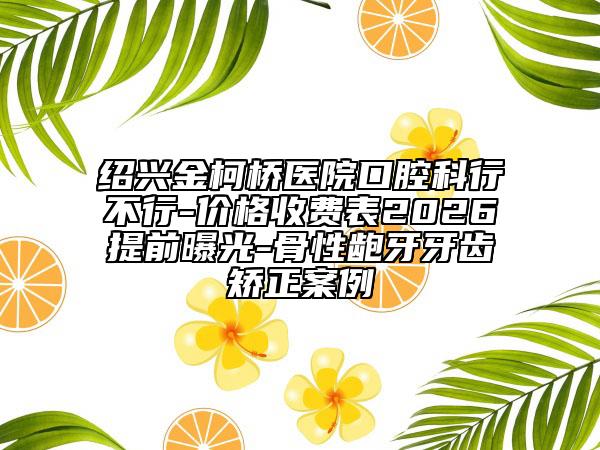 紹興金柯橋醫(yī)院口腔科行不行-價格收費表2026提前曝光-骨性齙牙牙齒矯正案例