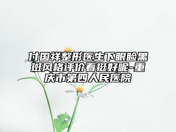 付國祥整形醫(yī)生下眼瞼黑斑風格評價看挺好呢-重慶市第四人民醫(yī)院