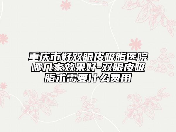 重慶市好雙眼皮吸脂醫(yī)院哪幾家效果好-雙眼皮吸脂術(shù)需要什么費用