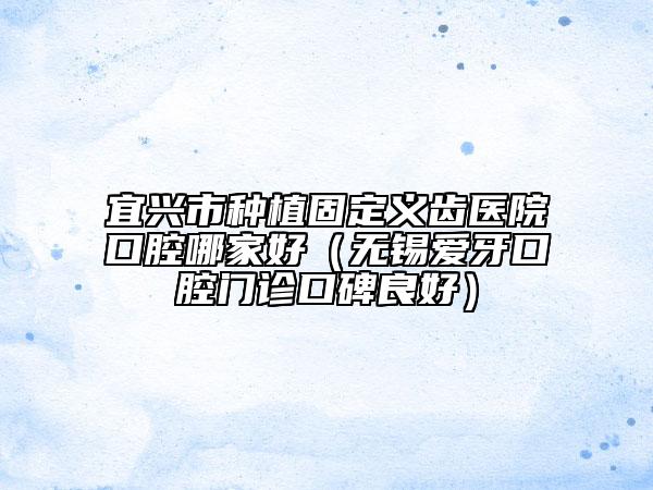 宜興市種植固定義齒醫(yī)院口腔哪家好（無錫愛牙口腔門診口碑良好）