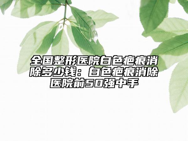 全國(guó)整形醫(yī)院白色疤痕消除多少錢(qián)：白色疤痕消除醫(yī)院前50強(qiáng)中手