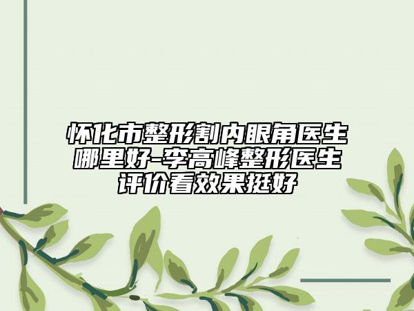 懷化市整形割內(nèi)眼角醫(yī)生哪里好-李高峰整形醫(yī)生評(píng)價(jià)看效果挺好