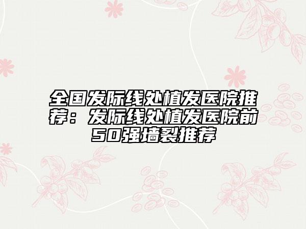 全國發(fā)際線處植發(fā)醫(yī)院推薦：發(fā)際線處植發(fā)醫(yī)院前50強墻裂推薦