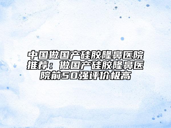 中國做國產硅膠隆鼻醫(yī)院推薦:做國產硅膠隆鼻醫(yī)院前50強評價極高