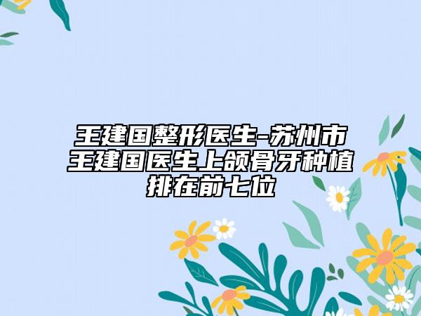 王建國(guó)整形醫(yī)生-蘇州市王建國(guó)醫(yī)生上頜骨牙種植排在前七位