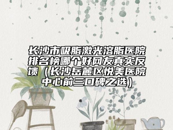 長沙市吸脂激光溶脂醫(yī)院排名榜哪個(gè)好網(wǎng)友真實(shí)反饋(長沙岳麓區(qū)悅美醫(yī)院中心前三口碑之選)