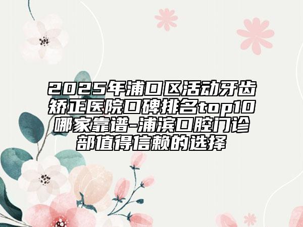 2025年浦口區(qū)活動牙齒矯正醫(yī)院口碑排名top10哪家靠譜-浦濱口腔門診部值得信賴的選擇