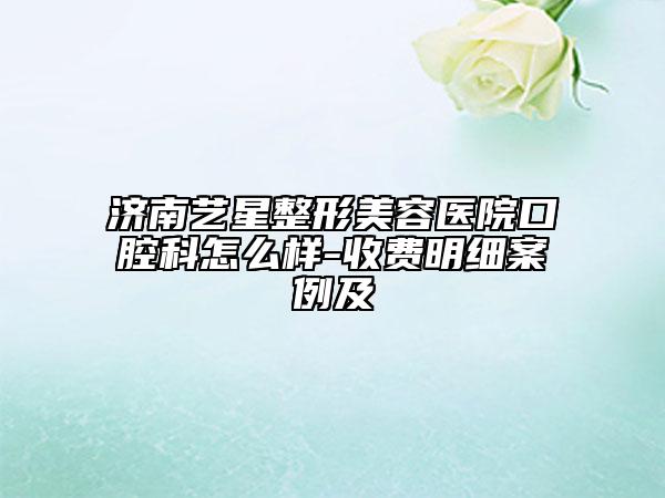 濟南藝星整形美容醫(yī)院口腔科怎么樣-收費明細案例及