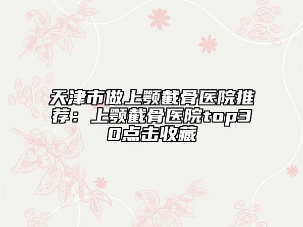 天津市做上顎截骨醫(yī)院推薦：上顎截骨醫(yī)院top30點擊收藏