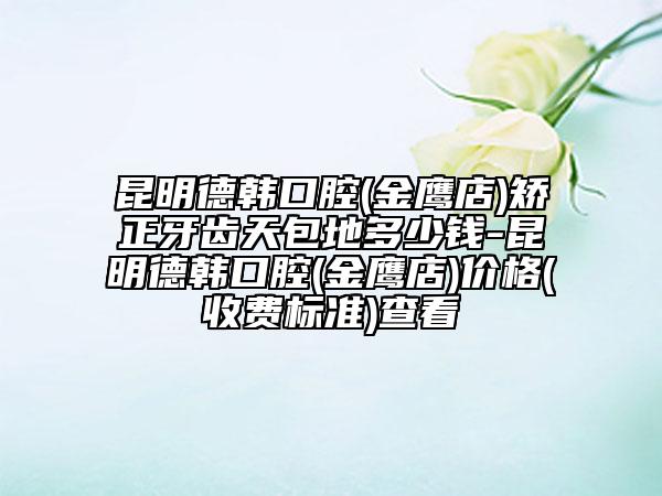 昆明德韓口腔(金鷹店)矯正牙齒天包地多少錢-昆明德韓口腔(金鷹店)價(jià)格(收費(fèi)標(biāo)準(zhǔn))查看