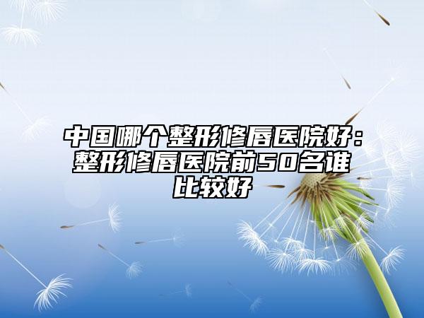 中國哪個(gè)整形修唇醫(yī)院好:整形修唇醫(yī)院前50名誰比較好