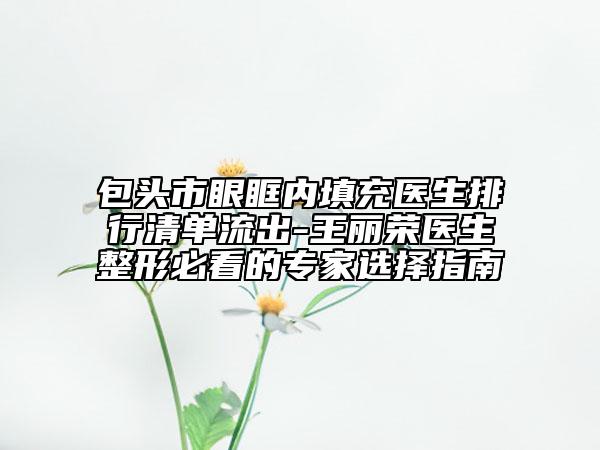 包頭市眼眶內(nèi)填充醫(yī)生排行清單流出-王麗榮醫(yī)生整形必看的專家選擇指南