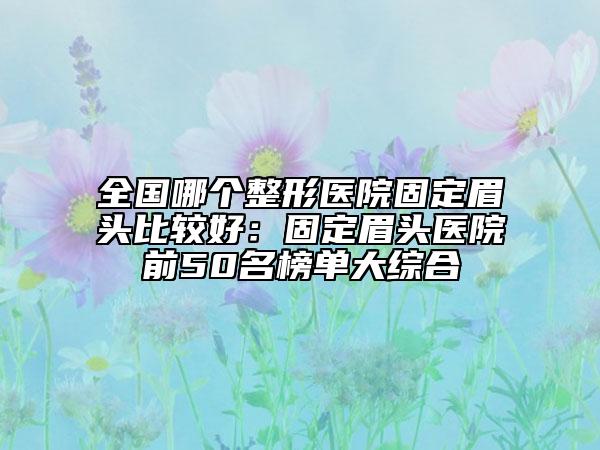 全國哪個整形醫(yī)院固定眉頭比較好：固定眉頭醫(yī)院前50名榜單大綜合